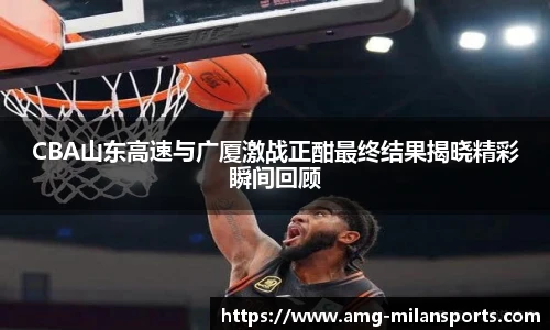 CBA山东高速与广厦激战正酣最终结果揭晓精彩瞬间回顾