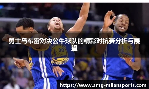 勇士乌布雷对决公牛球队的精彩对抗赛分析与展望